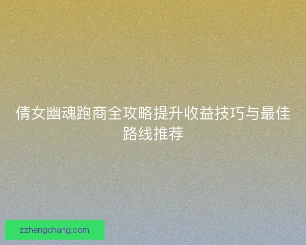 倩女幽魂跑商全攻略提升收益技巧与最佳路线推荐