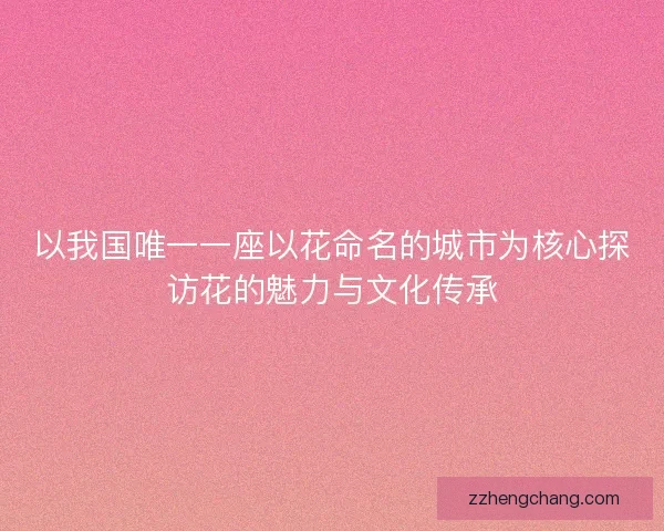 以我国唯一一座以花命名的城市为核心探访花的魅力与文化传承