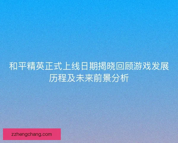 和平精英正式上线日期揭晓回顾游戏发展历程及未来前景分析
