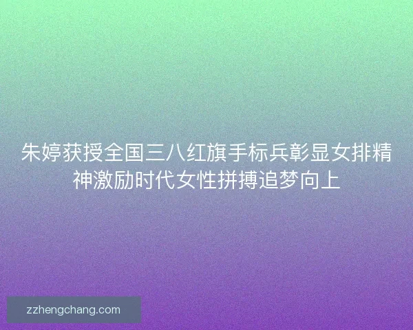 朱婷获授全国三八红旗手标兵彰显女排精神激励时代女性拼搏追梦向上