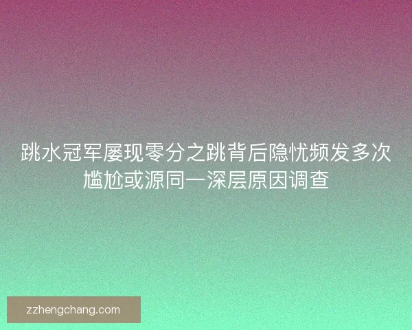 跳水冠军屡现零分之跳背后隐忧频发多次尴尬或源同一深层原因调查