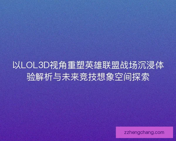 以LOL3D视角重塑英雄联盟战场沉浸体验解析与未来竞技想象空间探索