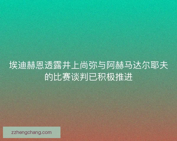 埃迪赫恩透露井上尚弥与阿赫马达尔耶夫的比赛谈判已积极推进