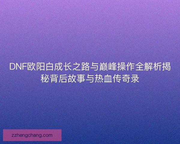DNF欧阳白成长之路与巅峰操作全解析揭秘背后故事与热血传奇录