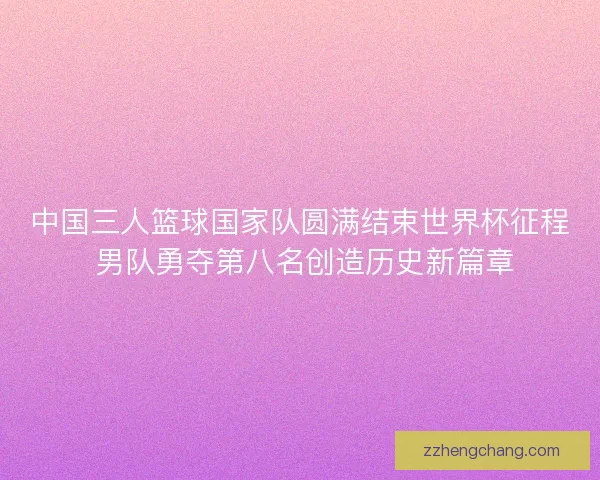 中国三人篮球国家队圆满结束世界杯征程 男队勇夺第八名创造历史新篇章