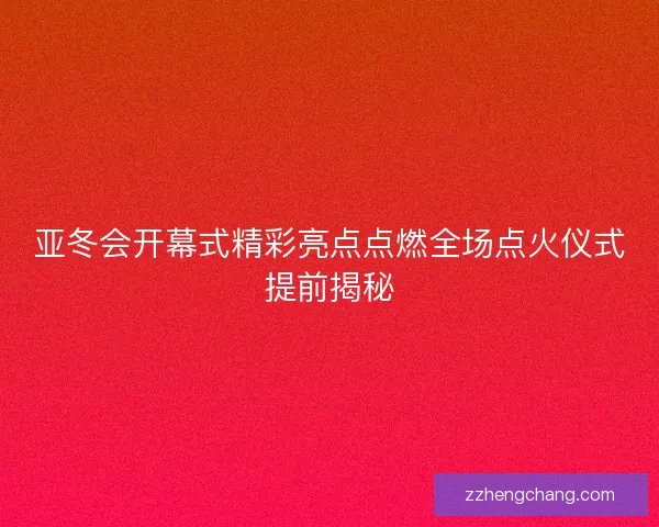 亚冬会开幕式精彩亮点点燃全场点火仪式提前揭秘