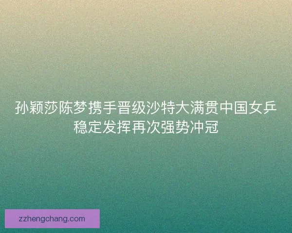 孙颖莎陈梦携手晋级沙特大满贯中国女乒稳定发挥再次强势冲冠