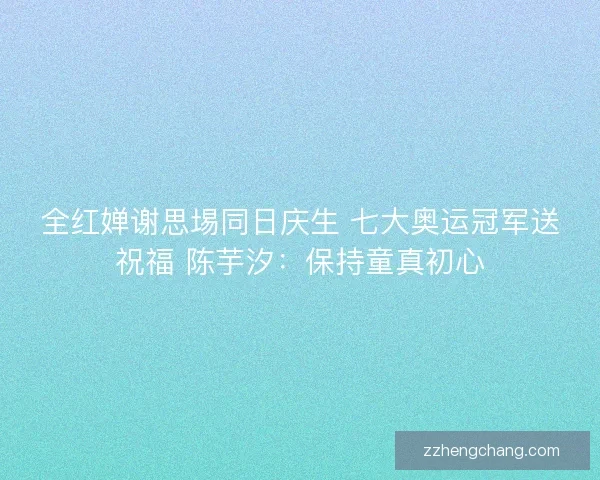 全红婵谢思埸同日庆生 七大奥运冠军送祝福 陈芋汐：保持童真初心