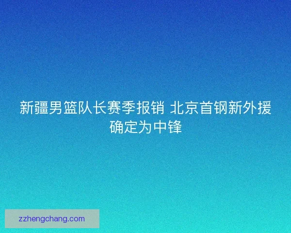 新疆男篮队长赛季报销 北京首钢新外援确定为中锋 新疆男篮队长赛季报销 北京首钢新外援确定为中锋