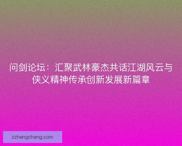 问剑论坛：汇聚武林豪杰共话江湖风云与侠义精神传承创新发展新篇章