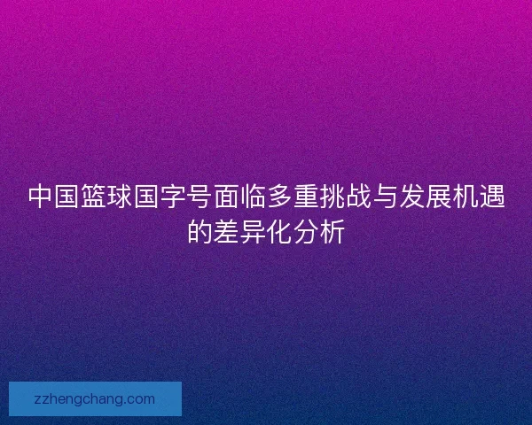 中国篮球国字号面临多重挑战与发展机遇的差异化分析