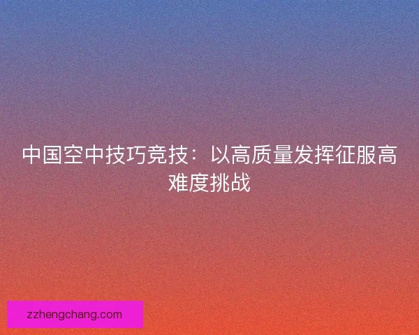 中国空中技巧竞技：以高质量发挥征服高难度挑战