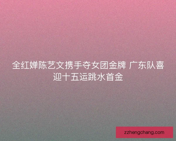 全红婵陈艺文携手夺女团金牌 广东队喜迎十五运跳水首金 全红婵陈艺文携手夺女团金牌 广东队喜迎十五运跳水首金