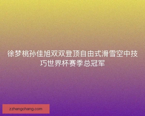 徐梦桃孙佳旭双双登顶自由式滑雪空中技巧世界杯赛季总冠军