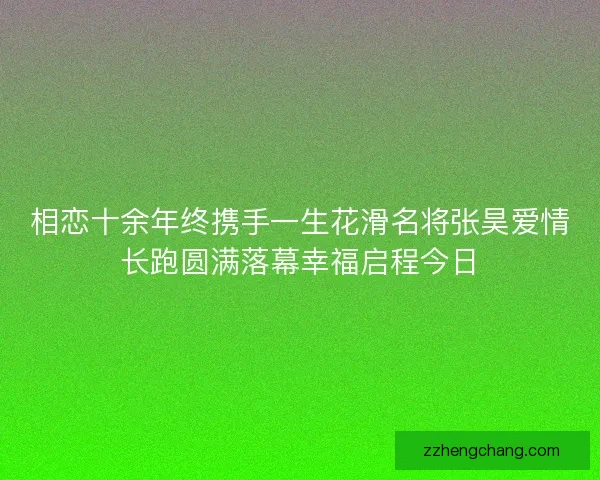相恋十余年终携手一生花滑名将张昊爱情长跑圆满落幕幸福启程今日